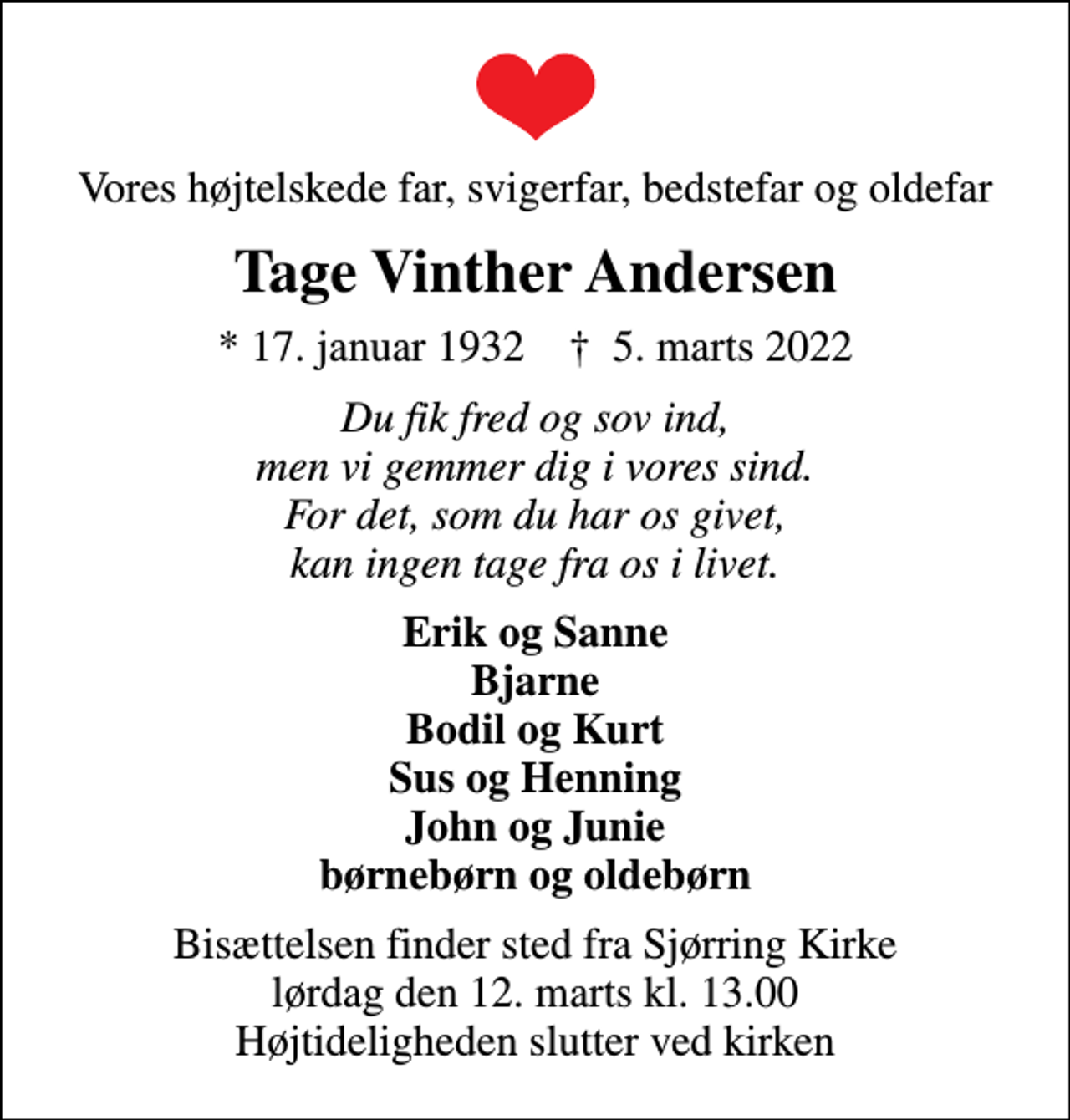 <p>Vores højtelskede far, svigerfar, bedstefar og oldefar<br />Tage Vinther Andersen<br />* 17. januar 1932 ✝ 5. marts 2022<br />Du fik fred og sov ind, men vi gemmer dig i vores sind. For det, som du har os givet, kan ingen tage fra os i livet.<br />Erik og Sanne Bjarne Bodil og Kurt Sus og Henning John og Junie børnebørn og oldebørn<br />Bisættelsen finder sted fra Sjørring Kirke lørdag den 12. marts kl. 13.00 Højtideligheden slutter ved kirken</p>