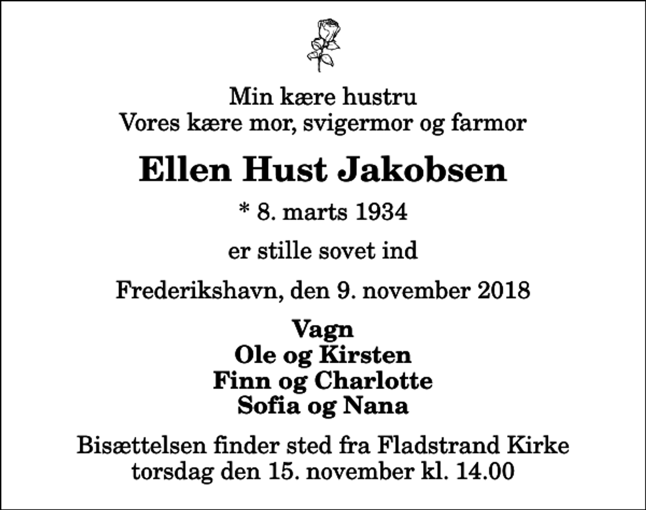 <p>Min kære hustru Vores kære mor, svigermor og farmor<br />Ellen Hust Jakobsen<br />* 8. marts 1934<br />er stille sovet ind<br />Frederikshavn, den 9. november 2018<br />Vagn Ole og Kirsten Finn og Charlotte Sofia og Nana<br />Bisættelsen finder sted fra Fladstrand Kirke torsdag den 15. november kl. 14.00</p>