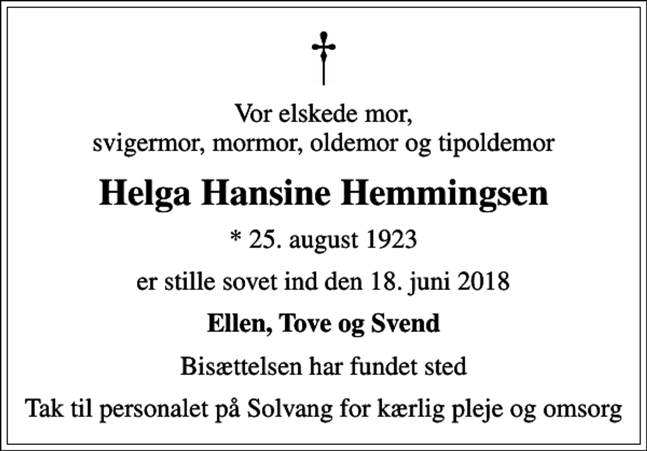 <p>Vor elskede mor, svigermor, mormor, oldemor og tipoldemor<br />Helga Hansine Hemmingsen<br />* 25. august 1923<br />er stille sovet ind den 18. juni 2018<br />Ellen, Tove og Svend<br />Bisættelsen har fundet sted<br />Tak til personalet på Solvang for kærlig pleje og omsorg</p>