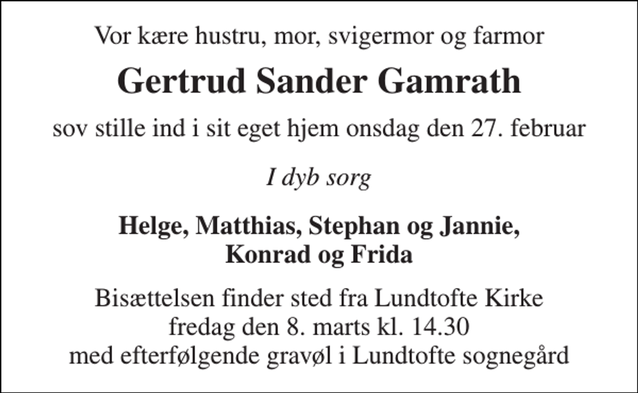 <p>Vor kære hustru, mor, svigermor og farmor<br />Gertrud Sander Gamrath<br />sov stille ind i sit eget hjem onsdag den 27. februar<br />I dyb sorg<br />Helge, Matthias, Stephan og Jannie, Konrad og Frida<br />Bisættelsen finder sted fra Lundtofte Kirke fredag den 8. marts kl. 14.30 med efterfølgende gravøl i Lundtofte sognegård</p>