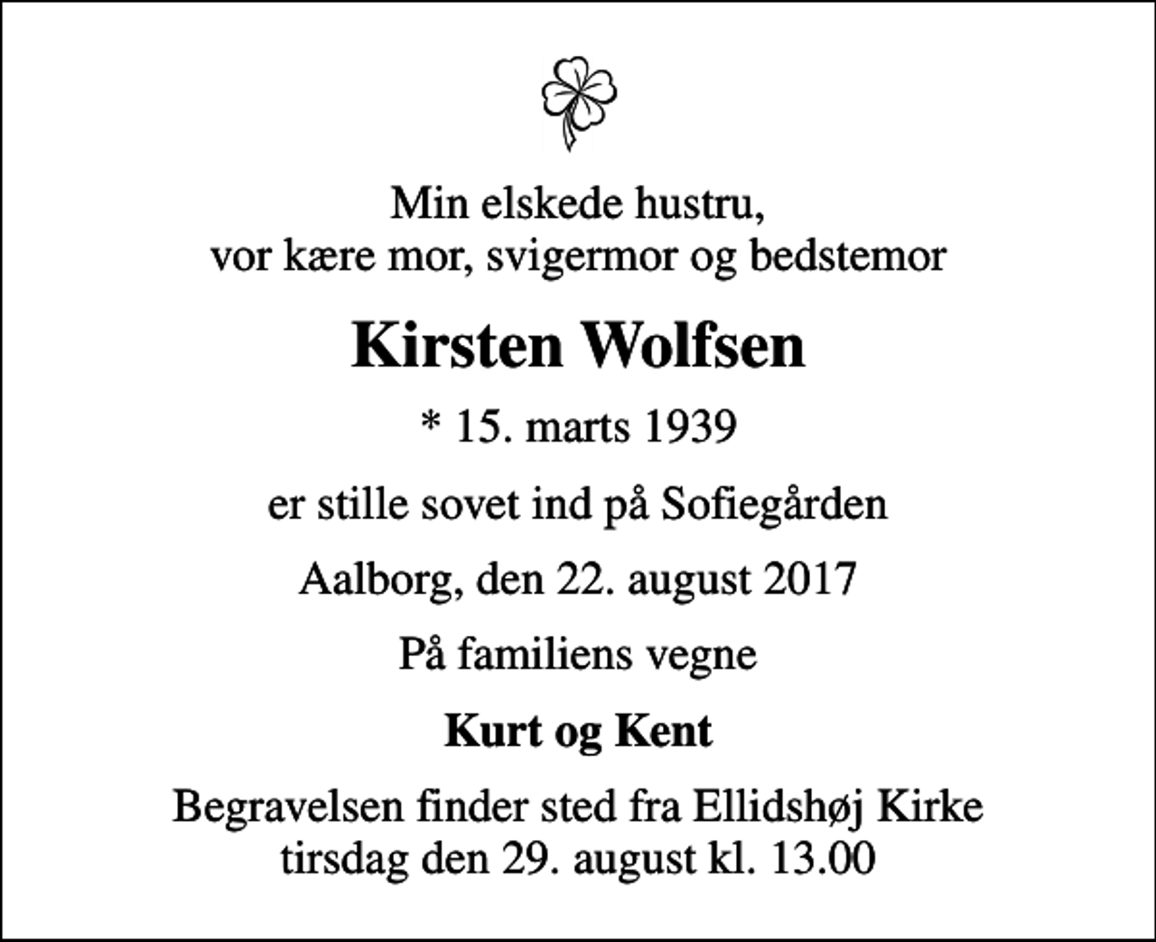 <p>Min elskede hustru, vor kære mor, svigermor og bedstemor<br />Kirsten Wolfsen<br />* 15. marts 1939<br />er stille sovet ind på Sofiegården<br />Aalborg, den 22. august 2017<br />På familiens vegne<br />Kurt og Kent<br />Begravelsen finder sted fra Ellidshøj Kirke tirsdag den 29. august kl. 13.00</p>
