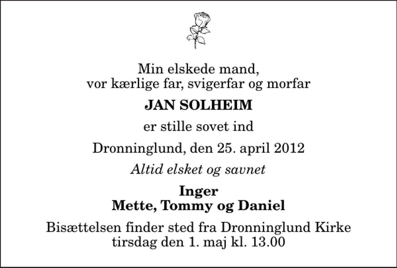 <p>Min elskede mand, vor kærlige far, svigerfar og morfar<br />Jan Solheim<br />er stille sovet ind<br />Dronninglund, den 25. april 2012<br />Altid elsket og savnet<br />Inger Mette, Tommy og Daniel<br />Bisættelsen finder sted fra Dronninglund Kirke tirsdag den 1. maj kl. 13.00</p>