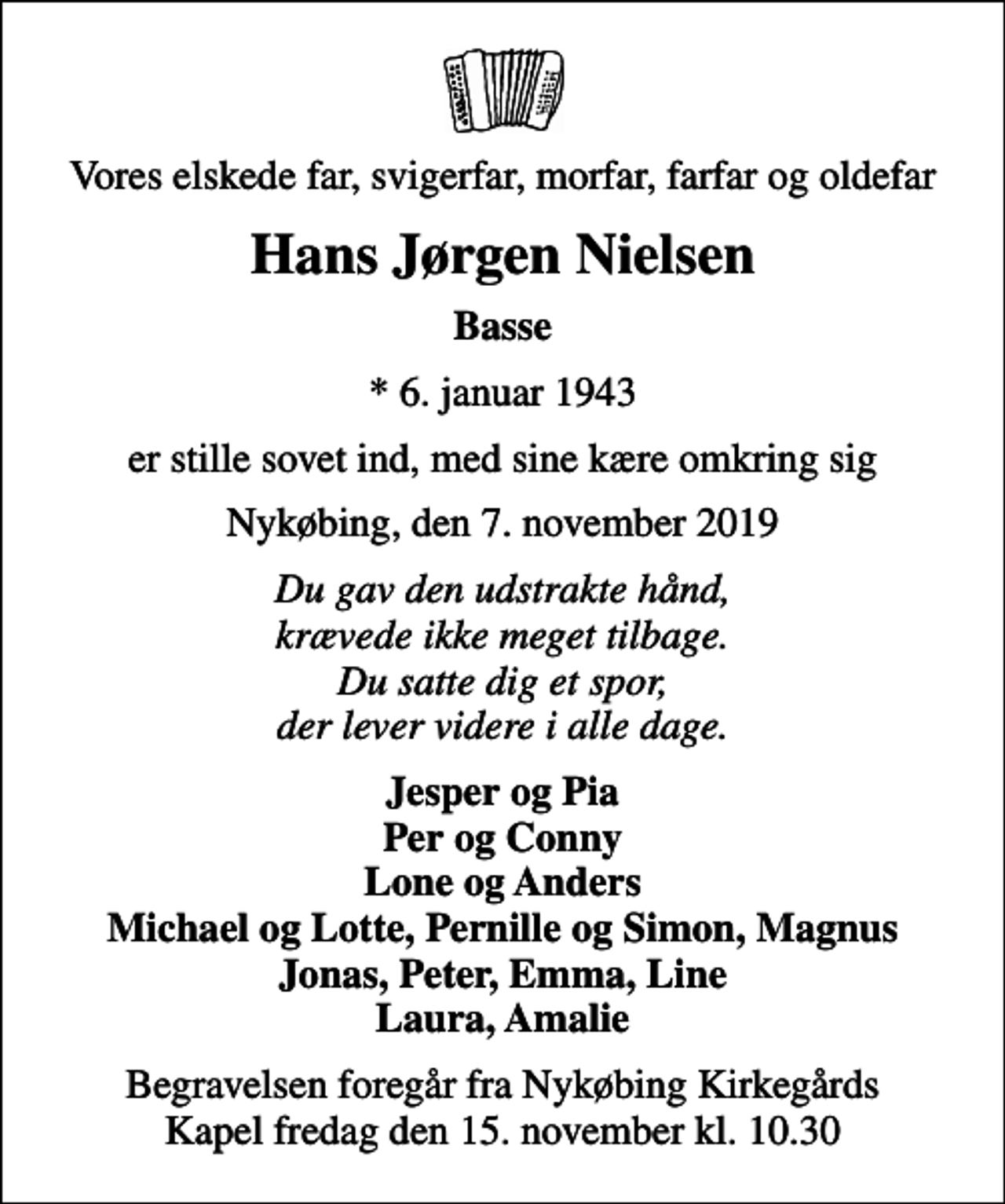 <p>Vores elskede far, svigerfar, morfar, farfar og oldefar<br />Hans Jørgen Nielsen<br />Basse<br />* 6. januar 1943<br />er stille sovet ind, med sine kære omkring sig<br />Nykøbing, den 7. november 2019<br />Du gav den udstrakte hånd, krævede ikke meget tilbage. Du satte dig et spor, der lever videre i alle dage.<br />Jesper og Pia Per og Conny Lone og Anders Michael og Lotte, Pernille og Simon, Magnus Jonas, Peter, Emma, Line Laura, Amalie<br />Begravelsen foregår fra Nykøbing Kirkegårds Kapel fredag den 15. november kl. 10.30</p>