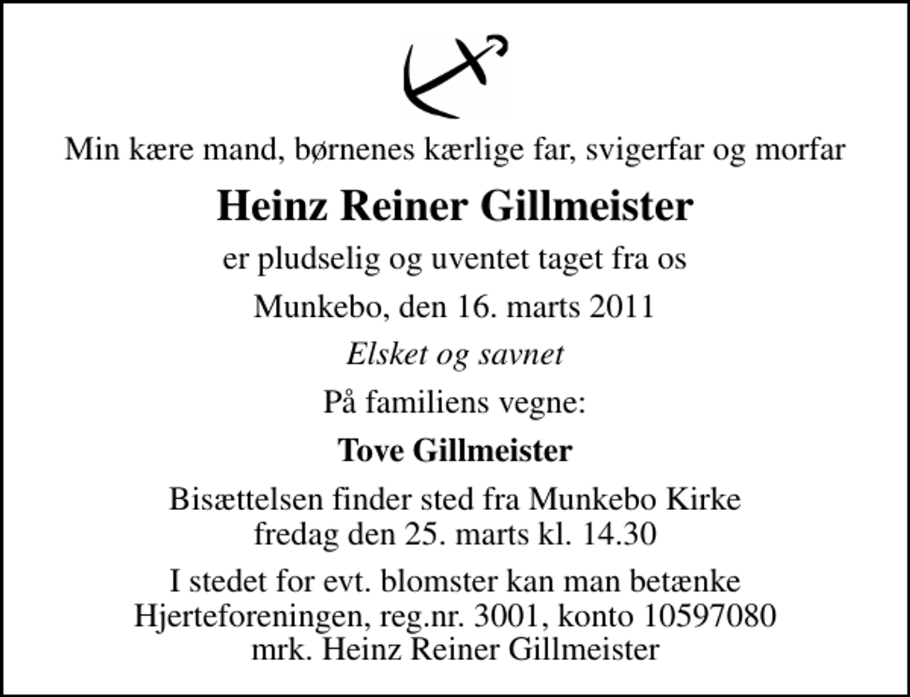 <p>Min kære mand, børnenes kærlige far, svigerfar og morfar<br />Heinz Reiner Gillmeister<br />er pludselig og uventet taget fra os<br />Munkebo, den 16. marts 2011<br />Elsket og savnet<br />På familiens vegne:<br />Tove Gillmeister<br />Bisættelsen finder sted fra Munkebo Kirke fredag den 25. marts kl. 14.30<br />I stedet for evt. blomster kan man betænke<br />Hjerteforeningen reg.4183,konto10597080mrk. Heinz Reiner<br />Gillmeister</p>