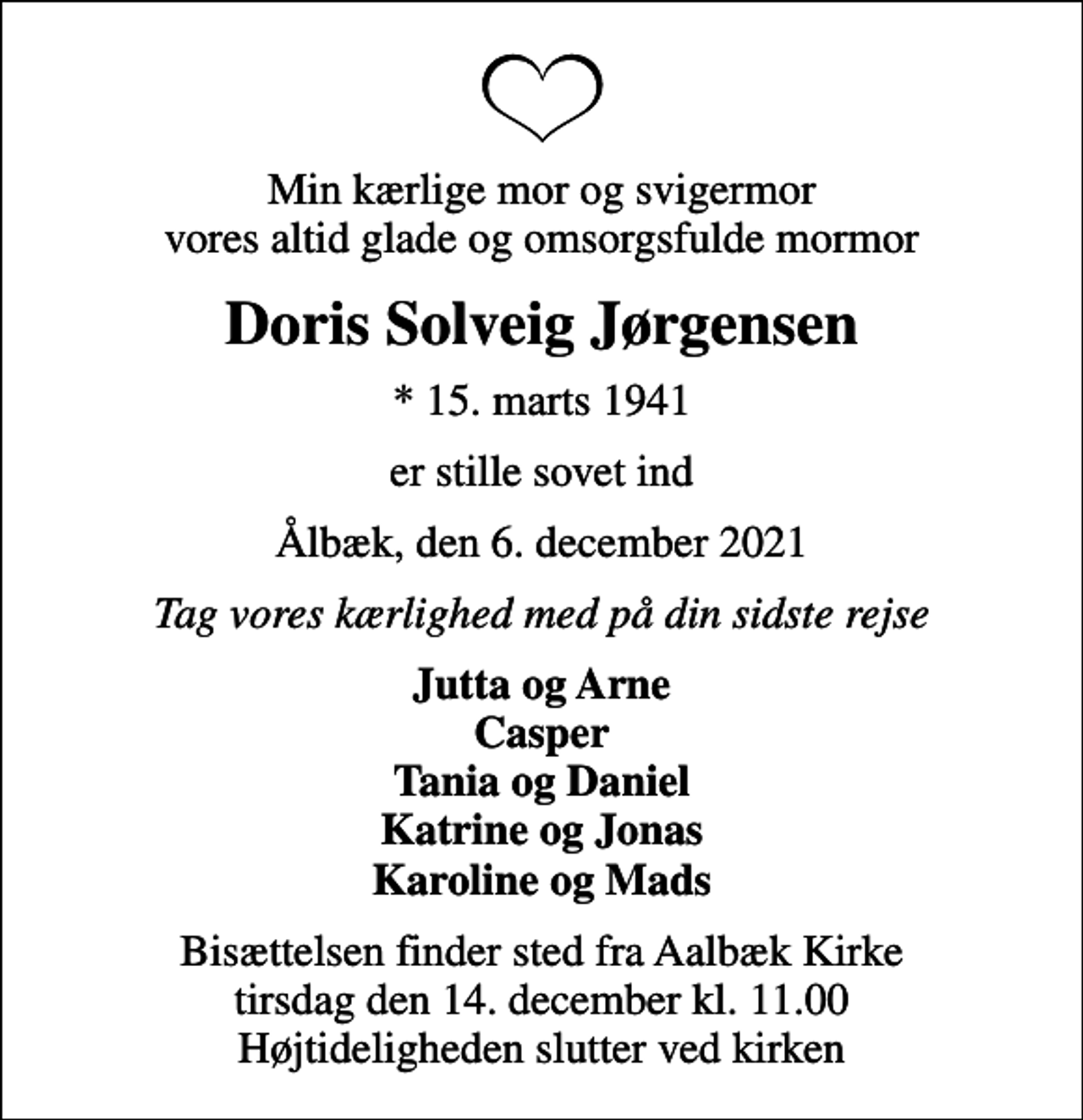<p>Min kærlige mor og svigermor vores altid glade og omsorgsfulde mormor<br />Doris Solveig Jørgensen<br />* 15. marts 1941<br />er stille sovet ind<br />Ålbæk, den 6. december 2021<br />Tag vores kærlighed med på din sidste rejse<br />Jutta og Arne Casper Tania og Daniel Katrine og Jonas Karoline og Mads<br />Bisættelsen finder sted fra Aalbæk Kirke tirsdag den 14. december kl. 11.00 Højtideligheden slutter ved kirken</p>
