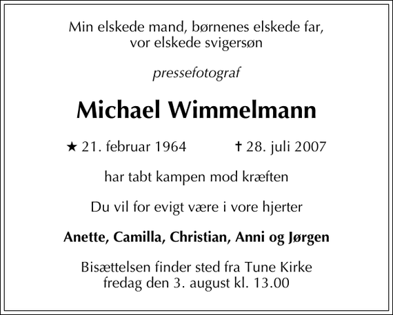 <p>Min elskede mand, børnenes elskede far<br />Pressefotograf<br />Michael Wimmelmann<br />* 21. februar 1964 ✝ 28. juli 2007<br />har tabt kampen mod kræften<br />Du vil for evigt være i vore hjerter<br />Anette, Camilla, Christian<br />Bisættelsen finder sted fra Tune Kirke fredag den 3. august kl. 13.00<br />Vor elskede svigersøn<br />Michael Wimmelmann<br />er alt for tidligt taget fra os<br />I dyb sorg<br />Anni og Jørgen</p><p>En helt speciel tak til det søde personale på Møllehøj i Karlslunde for god og kærlig pleje og omsorg.</p>