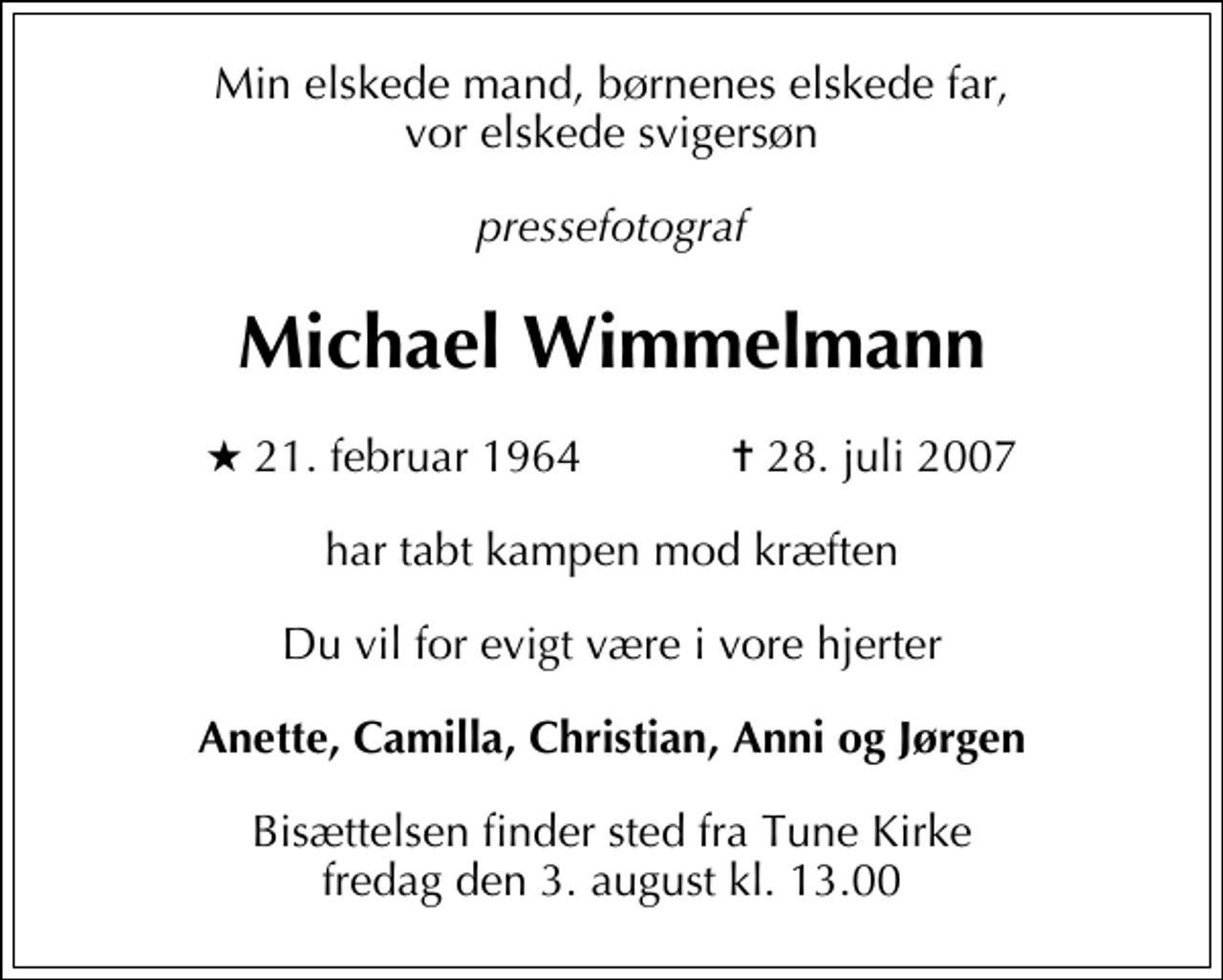 <p>Min elskede mand, børnenes elskede far<br />Pressefotograf<br />Michael Wimmelmann<br />* 21. februar 1964 ✝ 28. juli 2007<br />har tabt kampen mod kræften<br />Du vil for evigt være i vore hjerter<br />Anette, Camilla, Christian<br />Bisættelsen finder sted fra Tune Kirke fredag den 3. august kl. 13.00<br />Vor elskede svigersøn<br />Michael Wimmelmann<br />er alt for tidligt taget fra os<br />I dyb sorg<br />Anni og Jørgen</p><p>En helt speciel tak til det søde personale på Møllehøj i Karlslunde for god og kærlig pleje og omsorg.</p>
