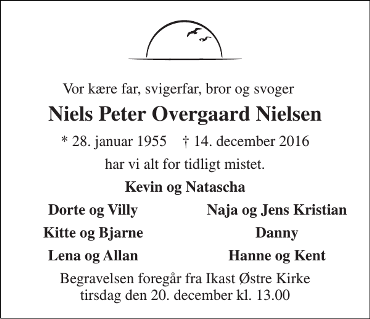 <p>Vor kære far, svigerfar, bror og svoger<br />Niels Peter Overgaard Nielsen<br />* 28. januar 1955 † 14. december 2016<br />har vi alt for tidligt mistet.<br />Kevin og Natascha<br />Dorte og Villy<br />Naja og Jens Kristian<br />Kitte og Bjarne<br />Danny<br />Lena og Allan<br />Hanne og Kent<br />Begravelsen foregår fra Ikast Østre Kirke tirsdag den 20. december kl. 13.00</p>