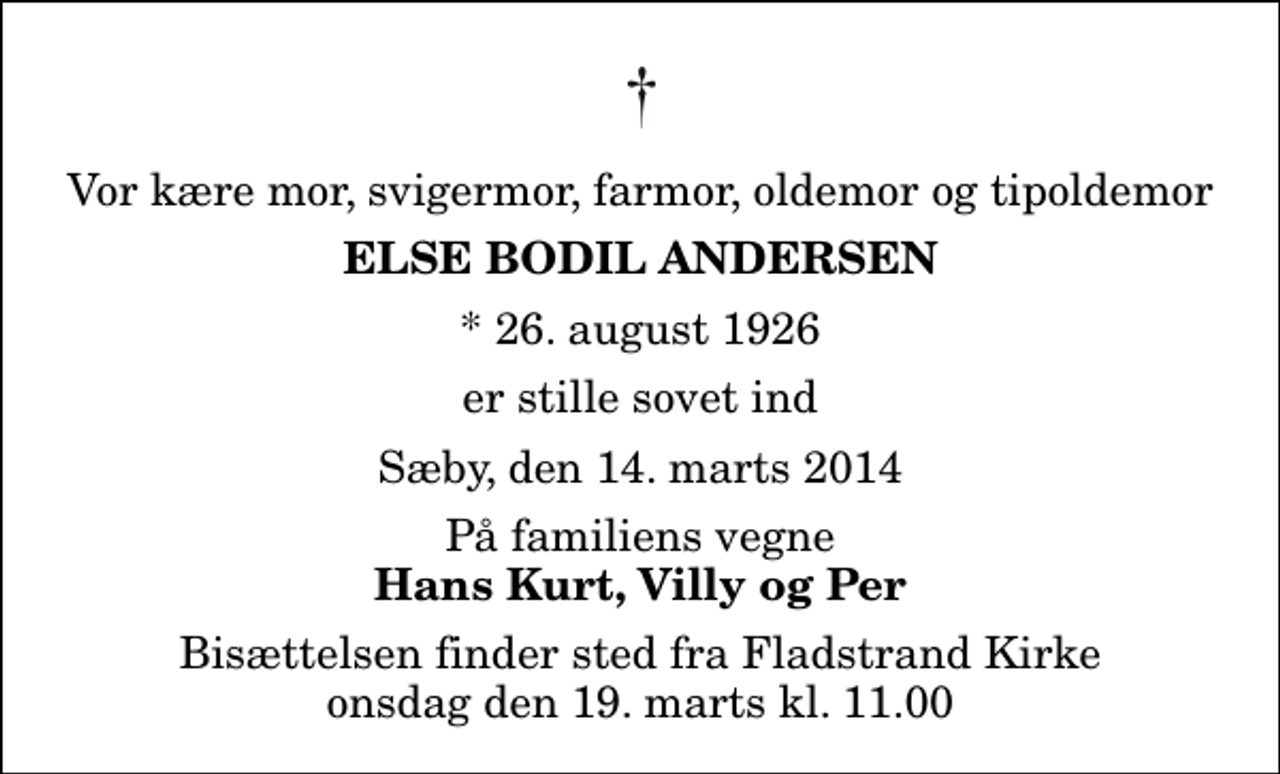 <p>Vor kære mor, svigermor, farmor, oldemor og tipoldemor<br />Else Bodil Andersen<br />* 26. august 1926<br />er stille sovet ind<br />Sæby, den 14. marts 2014<br />På familiens vegne<br />Hans Kurt, Villy og Per<br />Bisættelsen finder sted fra Fladstrand Kirke onsdag den 19. marts kl. 11.00</p>