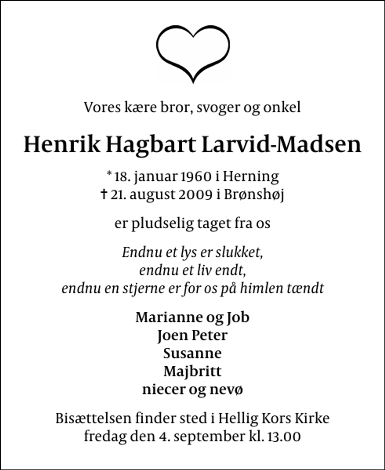 <p>Vores kære bror, svoger og onkel<br />Henrik Hagbart Larvid-Madsen<br />* 18. januar 1960 i Herning<br />✝ 21. august 2009 i Brønshøj<br />er pludselig taget fra os<br />Endnu et lys er slukket, endnu et liv endt, endnu en stjerne er for os på himlen tændt<br />Marianne og Job Joen Peter Susanne Majbritt niecer og nevø<br />Bisættelsen finder sted i Hellig Kors Kirke fredag den 4. september kl. 13.00</p>