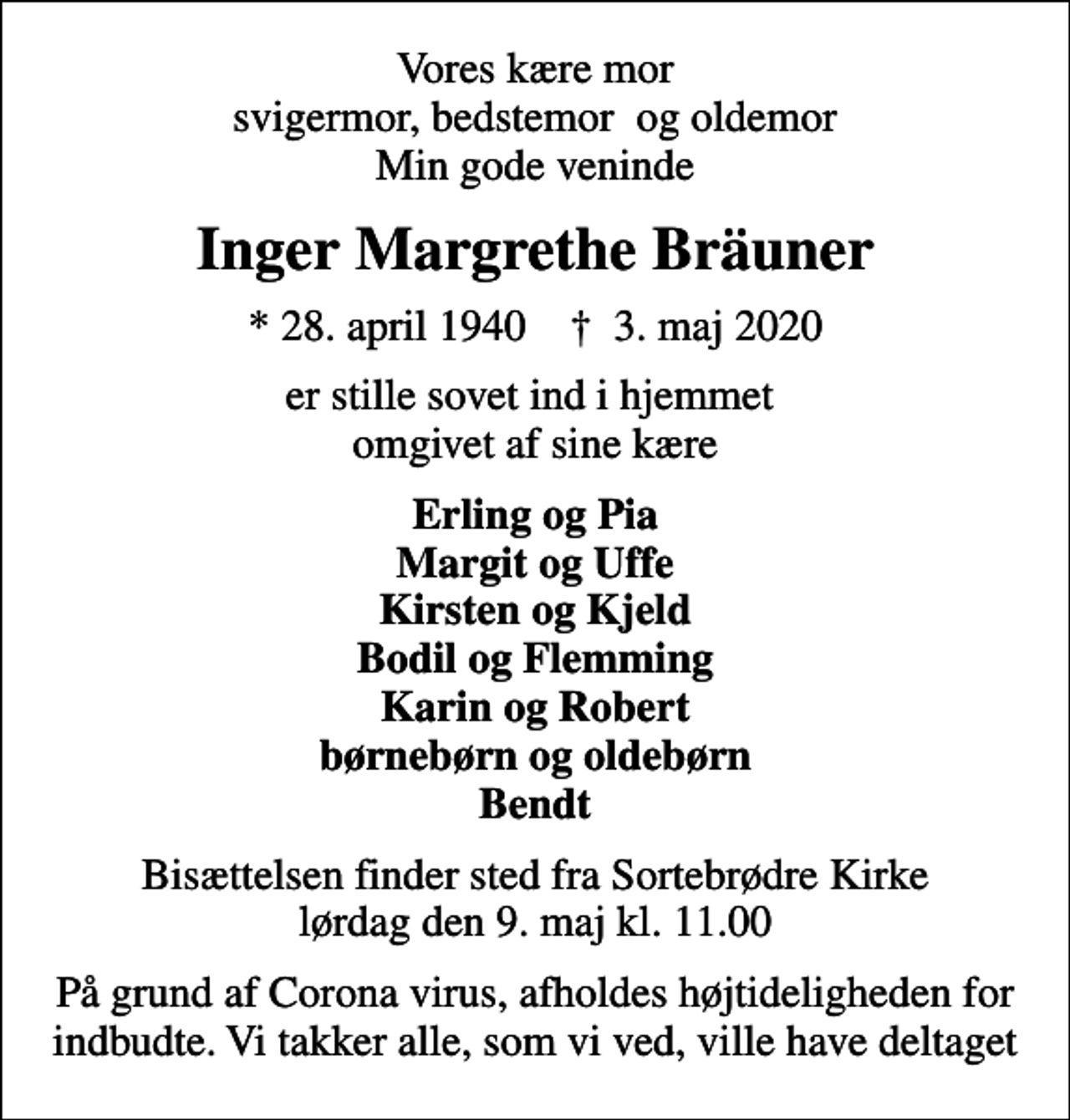 <p>Vores kære mor svigermor, bedstemor og oldemor Min gode veninde<br />Inger Margrethe Bräuner<br />* 28. april 1940 ✝ 3. maj 2020<br />er stille sovet ind i hjemmet omgivet af sine kære<br />Erling og Pia Margit og Uffe Kirsten og Kjeld Bodil og Flemming Karin og Robert børnebørn og oldebørn Bendt<br />Bisættelsen finder sted fra Sortebrødre Kirke lørdag den 9. maj kl. 11.00<br />På grund af Corona virus, afholdes højtideligheden for indbudte. Vi takker alle, som vi ved, ville have deltaget</p>