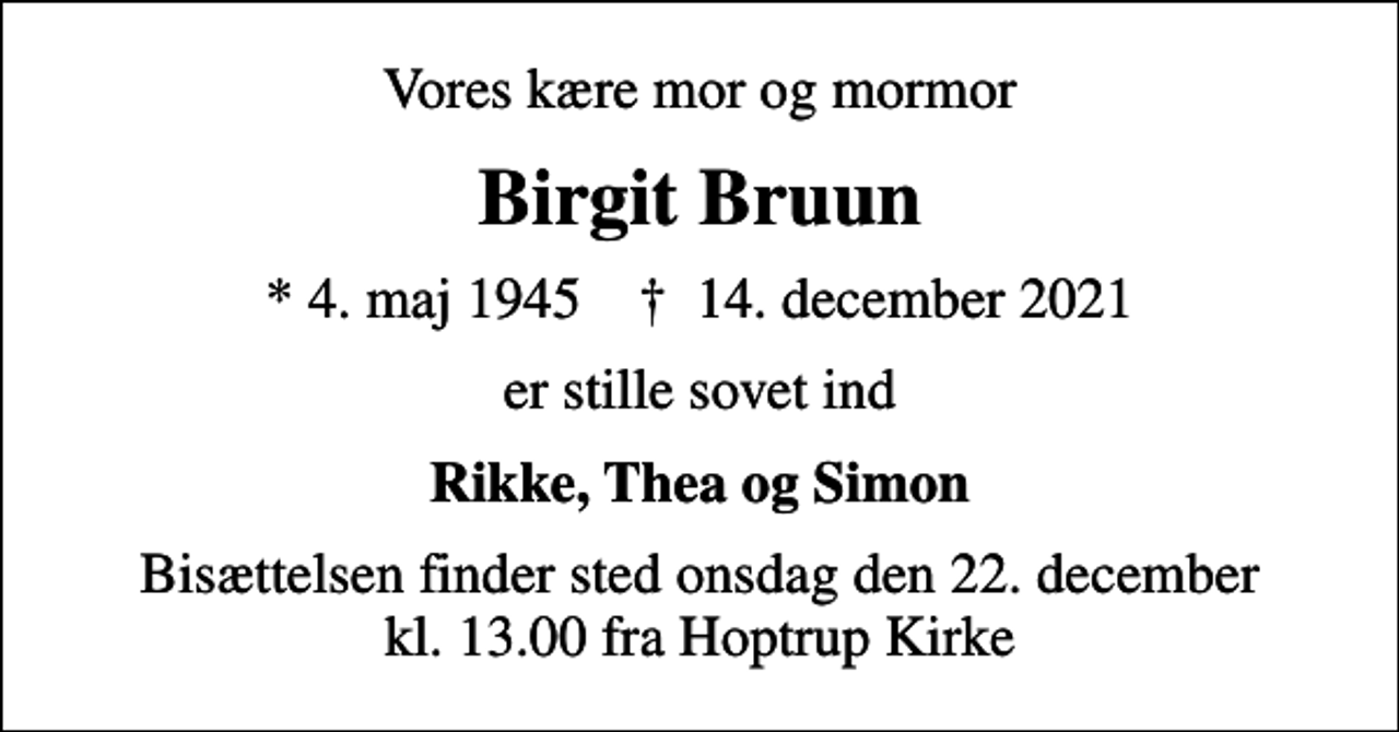 <p>Vores kære mor og mormor<br />Birgit Bruun<br />* 4. maj 1945 ✝ 14. december 2021<br />er stille sovet ind<br />Rikke, Thea og Simon<br />Bisættelsen finder sted onsdag den 22. december kl. 13.00 fra Hoptrup Kirke</p>