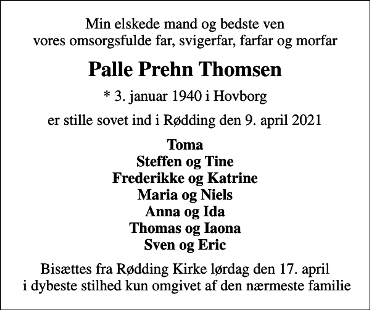 <p>Min elskede mand og bedste ven vores omsorgsfulde far, svigerfar, farfar og morfar<br />Palle Prehn Thomsen<br />* 3. januar 1940 i Hovborg<br />er stille sovet ind i Rødding den 9. april 2021<br />Toma Steffen og Tine Frederikke og Katrine Maria og Niels Anna og Ida Thomas og Iaona Sven og Eric<br />Bisættes fra Rødding Kirke lørdag den 17. april i dybeste stilhed kun omgivet af den nærmeste familie</p>