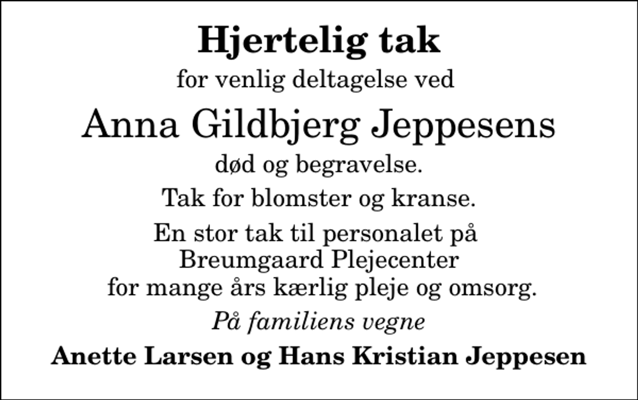 <p>Hjertelig tak<br />for venlig deltagelse ved<br />Anna Gildbjerg Jeppesens<br />død og begravelse.<br />Tak for blomster og kranse.<br />En stor tak til personalet på Breumgaard Plejecenter for mange års kærlig pleje og omsorg.<br />På familiens vegne<br />Anette Larsen og Hans Kristian Jeppesen</p>