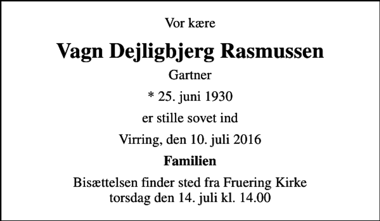 <p>Vor kære<br />Vagn Dejligbjerg Rasmussen<br />Gartner<br />* 25. juni 1930<br />er stille sovet ind<br />Virring, den 10. juli 2016<br />Familien<br />Bisættelsen finder sted fra Fruering Kirke torsdag den 14. juli kl. 14.00</p>