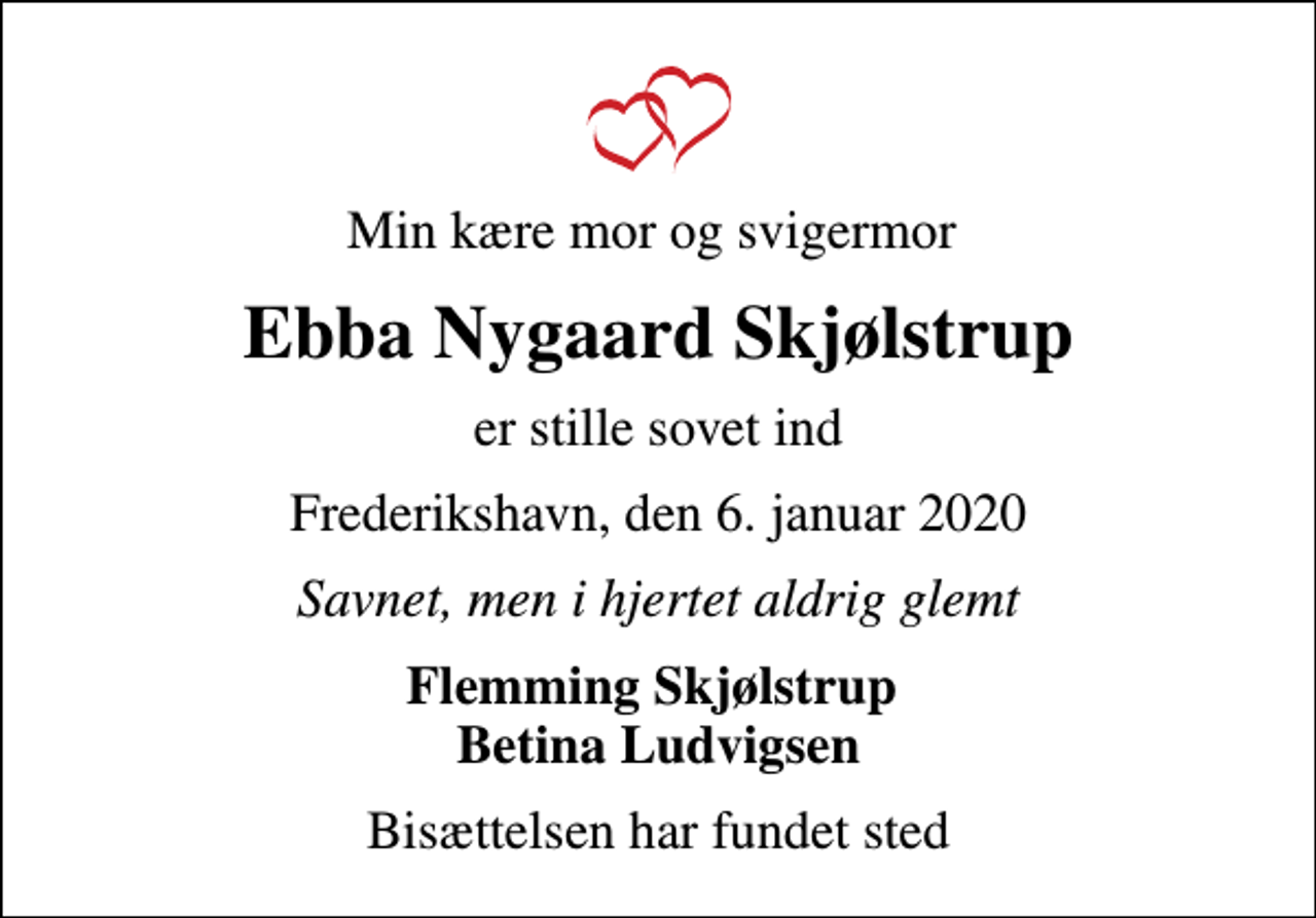 <p>Min kære mor og svigermor<br />Ebba Nygaard Skjølstrup<br />er stille sovet ind<br />Frederikshavn, den 6. januar 2020<br />Savnet, men i hjertet aldrig glemt<br />Flemming Skjølstrup Betina Ludvigsen<br />Bisættelsen har fundet sted</p>