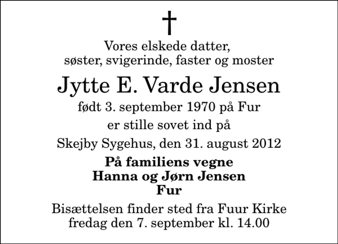 <p>Vores elskede datter, søster, svigerinde, faster og moster<br />Jytte E. Varde Jensen<br />født 3. september 1970 på Fur<br />er stille sovet ind på<br />Skejby Sygehus, den 31. august 2012<br />På familiens vegne Hanna og Jørn Jensen Fur<br />Bisættelsen finder sted fra Fuur Kirke fredag den 7. september kl. 14.00</p>