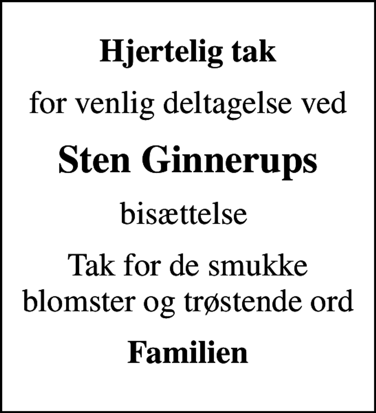 <p>Hjertelig tak<br />for venlig deltagelse ved<br />Sten Ginnerups<br />bisættelse<br />Tak for de smukke blomster og trøstende ord<br />Familien</p>