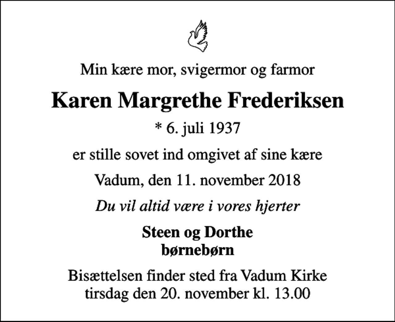 <p>Min kære mor, svigermor og farmor<br />Karen Margrethe Frederiksen<br />* 6. juli 1937<br />er stille sovet ind omgivet af sine kære<br />Vadum, den 11. november 2018<br />Du vil altid være i vores hjerter<br />Steen og Dorthe børnebørn<br />Bisættelsen finder sted fra Vadum Kirke tirsdag den 20. november kl. 13.00</p>