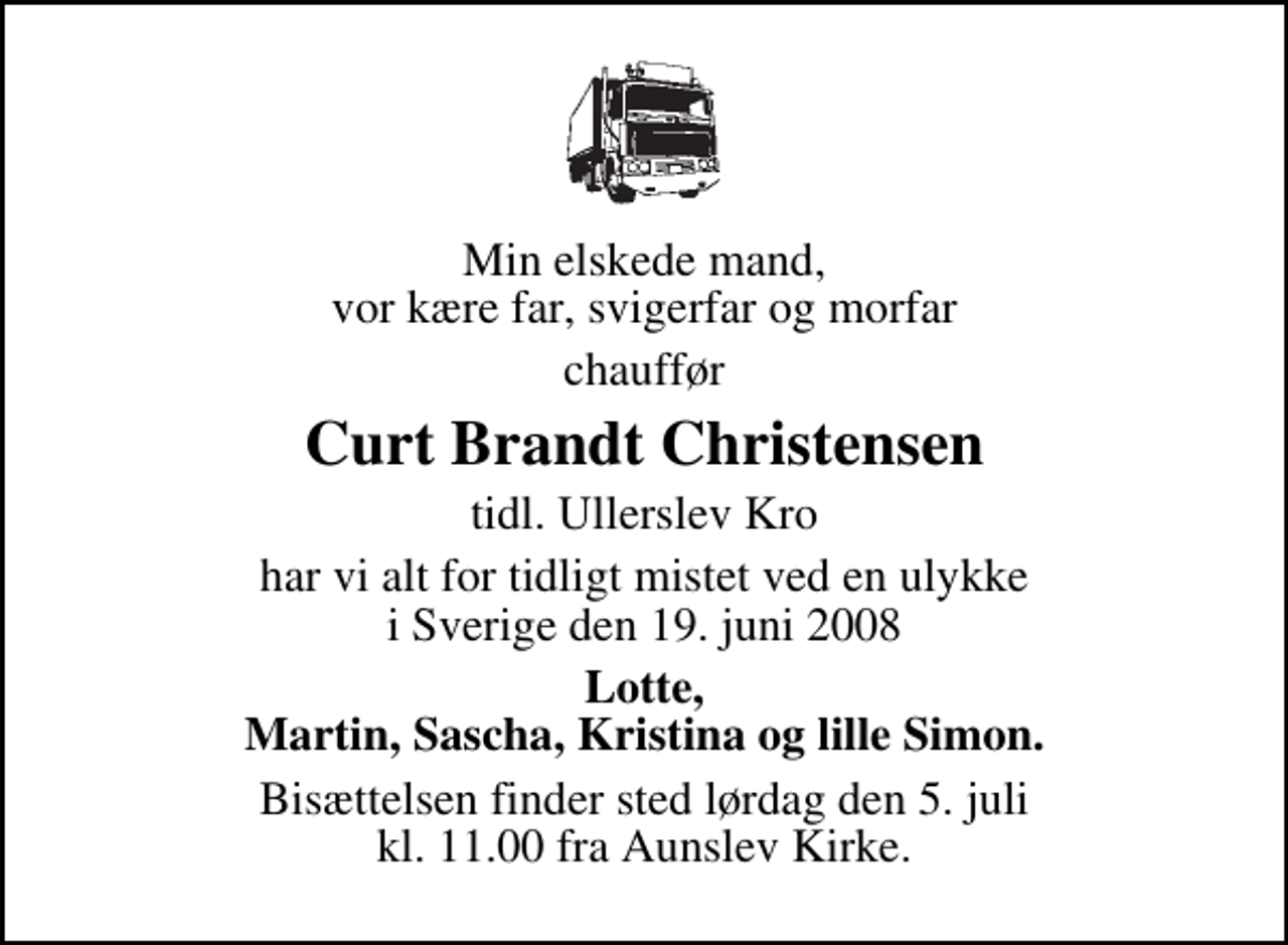 <p>Min elskede mand, vor kære far, svigerfar og morfar<br />chauffør<br />Curt Brandt Christensen<br />tidl. Ullerslev Kro<br />har vi alt for tidligt mistet ved en ulykke i Sverige den 19. juni 2008<br />Lotte, Martin, Sascha, Kristina og lille Simon.<br />Bisættelsen finder sted lørdag den 5. juli kl. 11.00 fra Aunslev Kirke</p>