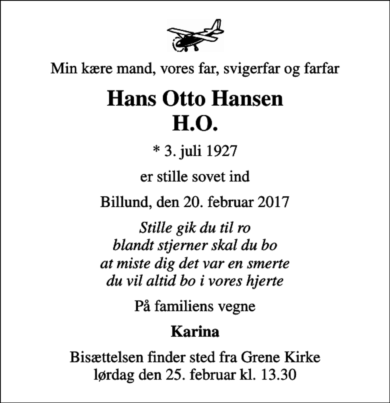 <p>Min kære mand, vores far, svigerfar og farfar<br />Hans Otto Hansen H.O.<br />* 3. juli 1927<br />er stille sovet ind<br />Billund, den 20. februar 2017<br />Stille gik du til ro blandt stjerner skal du bo at miste dig det var en smerte du vil altid bo i vores hjerte<br />På familiens vegne<br />Karina<br />Bisættelsen finder sted fra Grene Kirke lørdag den 25. februar kl. 13.30</p>