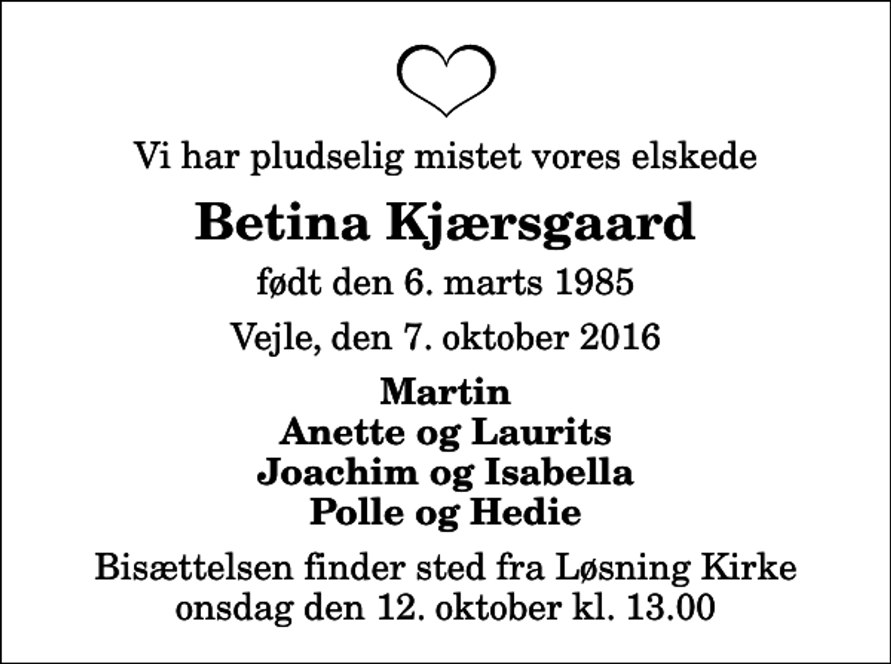 <p>Vi har pludselig mistet vores elskede<br />Betina Kjærsgaard<br />født den 6. marts 1985<br />Vejle, den 7. oktober 2016<br />Martin Anette og Laurits Joachim og Isabella Polle og Hedie<br />Bisættelsen finder sted fra Løsning Kirke onsdag den 12. oktober kl. 13.00</p>