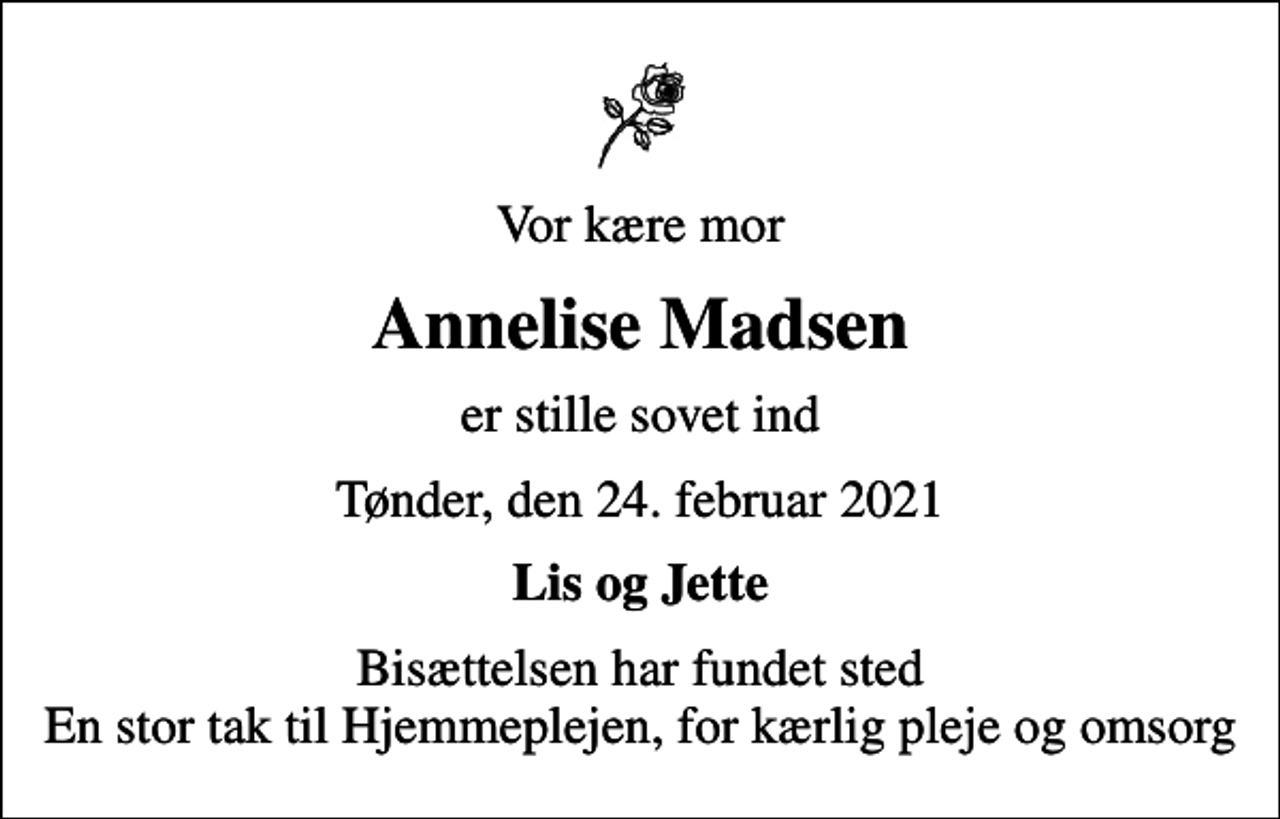 <p>Vor kære mor<br />Annelise Madsen<br />er stille sovet ind<br />Tønder, den 24. februar 2021<br />Lis og Jette<br />Bisættelsen har fundet sted En stor tak til Hjemmeplejen, for kærlig pleje og omsorg</p>