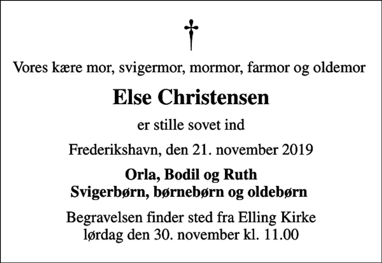 <p>Vores kære mor, svigermor, mormor, farmor og oldemor<br />Else Christensen<br />er stille sovet ind<br />Frederikshavn, den 21. november 2019<br />Orla, Bodil og Ruth Svigerbørn, børnebørn og oldebørn<br />Begravelsen finder sted fra Elling Kirke lørdag den 30. november kl. 11.00</p>