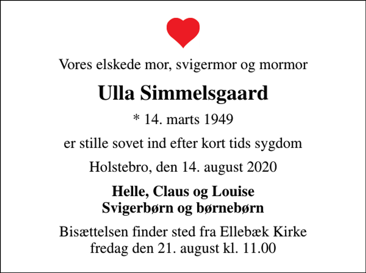 <p>Vores elskede mor, svigermor og mormor<br />Ulla Simmelsgaard<br />* 14. marts 1949<br />er stille sovet ind efter kort tids sygdom<br />Holstebro, den 14. august 2020<br />Helle, Claus og Louise Svigerbørn og børnebørn<br />Bisættelsen finder sted fra Ellebæk Kirke fredag den 21. august kl. 11.00</p>