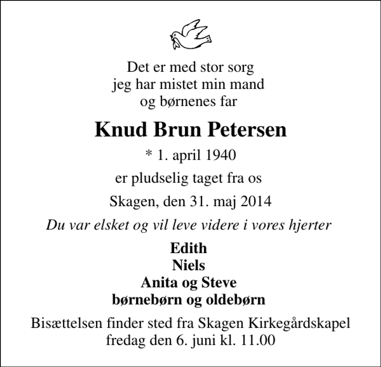 <p>Det er med stor sorg jeg har mistet min mand og børnenes far<br />Knud Brun Petersen<br />* 1. april 1940<br />er pludselig taget fra os<br />Skagen, den 31. maj 2014<br />Du var elsket og vil leve videre i vores hjerter<br />Edith Niels Anita og Steve børnebørn og oldebørn<br />Bisættelsen finder sted fra Skagen Kirkegårdskapel fredag den 6. juni kl. 11.00</p>