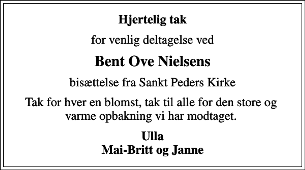 <p>Hjertelig tak<br />for venlig deltagelse ved<br />Bent Ove Nielsens<br />bisættelse fra Sankt Peders Kirke<br />Tak for hver en blomst, tak til alle for den store og varme opbakning vi har modtaget.<br />Ulla Mai-Britt og Janne</p>