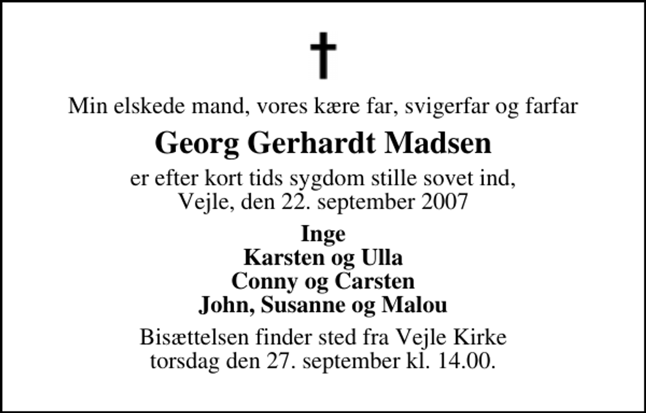 <p>Min elskede mand, vores kære far, svigerfar og farfar<br />Georg Gerhardt Madsen<br />er efter kort tids sygdom stille sovet ind, Vejle, den 22. september 2007<br />Inge Karsten og Ulla Conny og Carsten John, Susanne og Malou<br />Bisættelsen finder sted fra Vejle Kirke torsdag den 27. september kl. 14.00</p>