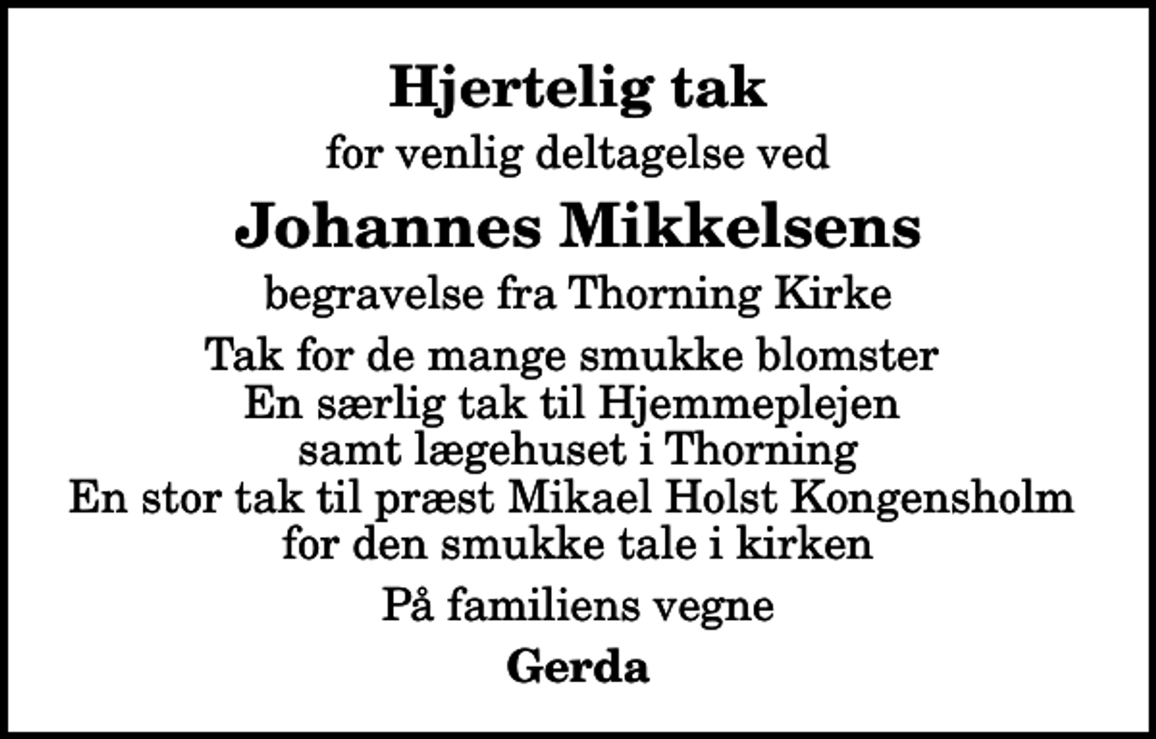 <p>Hjertelig tak<br />for venlig deltagelse ved<br />Johannes Mikkelsens<br />begravelse fra Thorning Kirke<br />Tak for de mange smukke blomster En særlig tak til Hjemmeplejen samt lægehuset i Thorning En stor tak til præst Mikael Holst Kongensholm for den smukke tale i kirken<br />På familiens vegne<br />Gerda</p>