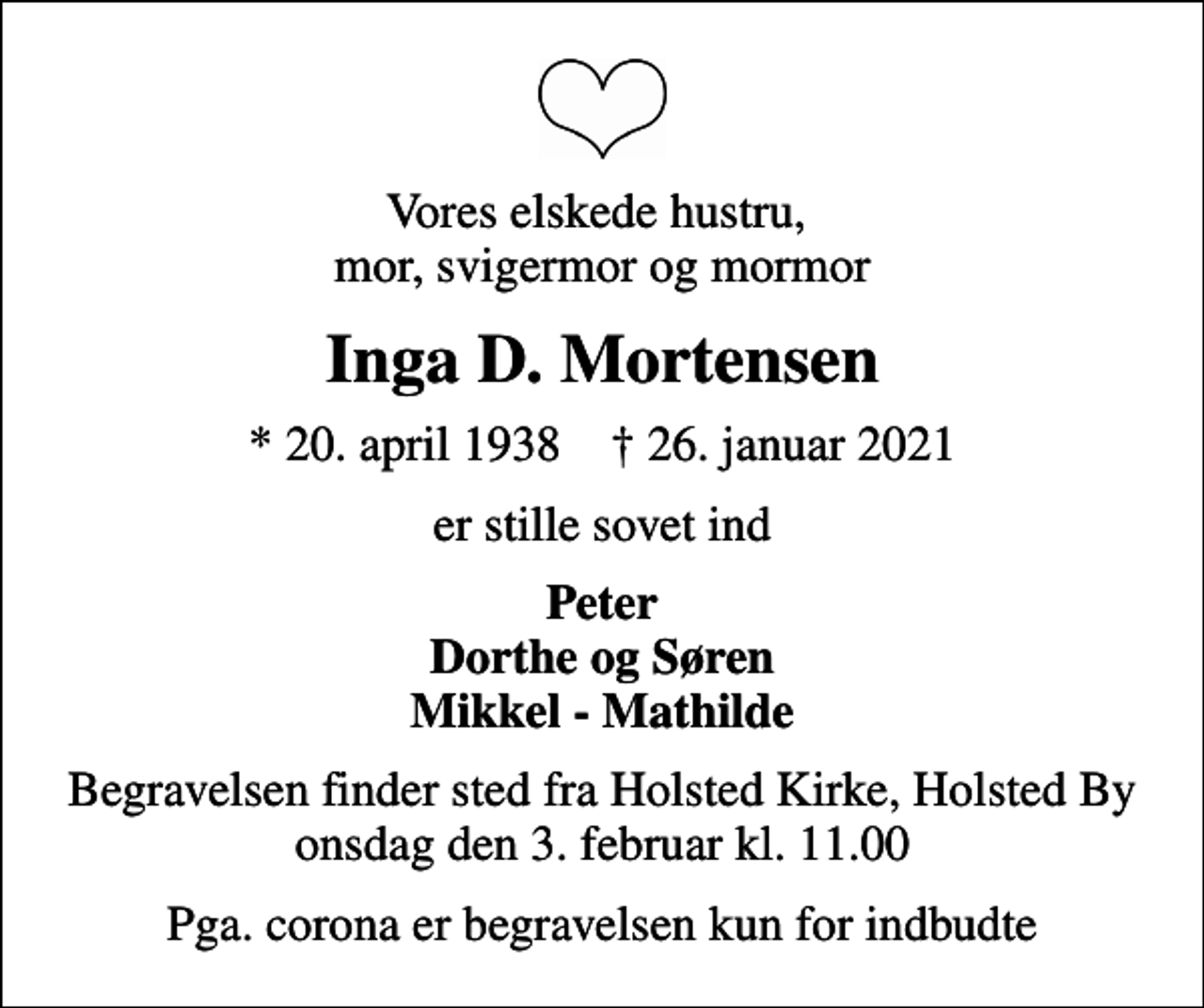 <p>Vores elskede hustru, mor, svigermor og mormor<br />Inga D. Mortensen<br />* 20. april 1938 ✝ 26. januar 2021<br />er stille sovet ind<br />Peter Dorthe og Søren Mikkel - Mathilde<br />Begravelsen finder sted fra Holsted Kirke, Holsted By onsdag den 3. februar kl. 11.00<br />Pga. corona er begravelsen kun for indbudte</p>