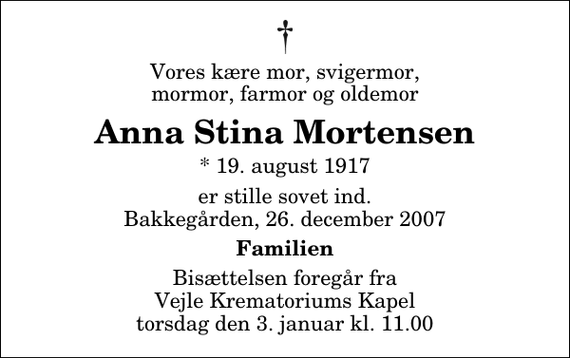 <p>Vores kære mor, svigermor, mormor, farmor og oldemor<br />Anna Stina Mortensen<br />* 19. august 1917<br />er stille sovet ind. Bakkegården, 26. december 2007<br />Familien<br />Bisættelsen foregår fra Vejle Krematoriums Kapel torsdag den 3. januar kl. 11.00</p>