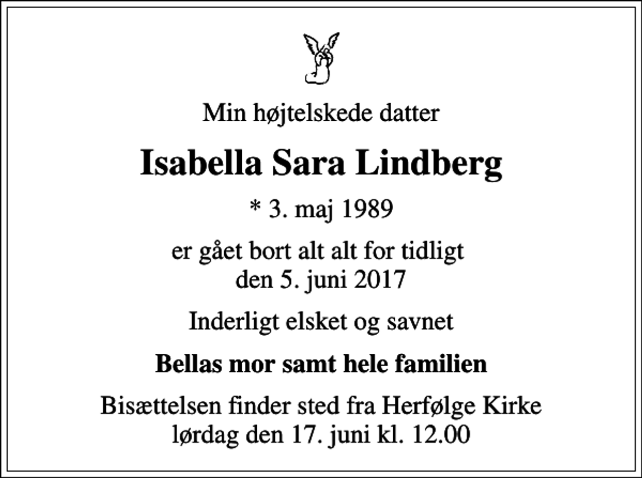 <p>Min højtelskede datter<br />Isabella Sara Lindberg<br />* 3. maj 1989<br />er gået bort alt alt for tidligt den 5. juni 2017<br />Inderligt elsket og savnet<br />Bellas mor samt hele familien<br />Bisættelsen finder sted fra Herfølge Kirke lørdag den 17. juni kl. 12.00</p>