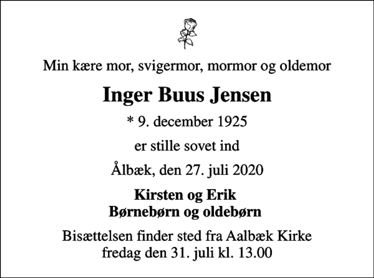 <p>Min kære mor, svigermor, mormor og oldemor<br />Inger Buus Jensen<br />* 9. december 1925<br />er stille sovet ind<br />Ålbæk, den 27. juli 2020<br />Kirsten og Erik Børnebørn og oldebørn<br />Bisættelsen finder sted fra Aalbæk Kirke fredag den 31. juli kl. 13.00</p>