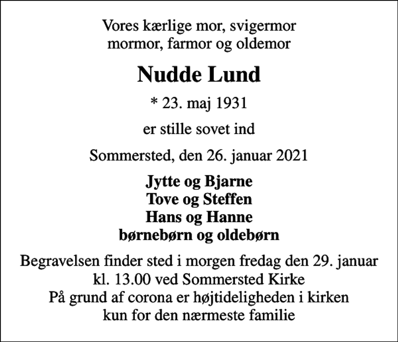 <p>Vores kærlige mor, svigermor mormor, farmor og oldemor<br />Nudde Lund<br />* 23. maj 1931<br />er stille sovet ind<br />Sommersted, den 26. januar 2021<br />Jytte og Bjarne Tove og Steffen Hans og Hanne børnebørn og oldebørn<br />Begravelsen finder sted i morgen fredag den 29. januar kl. 13.00 ved Sommersted Kirke På grund af corona er højtideligheden i kirken kun for den nærmeste familie</p>