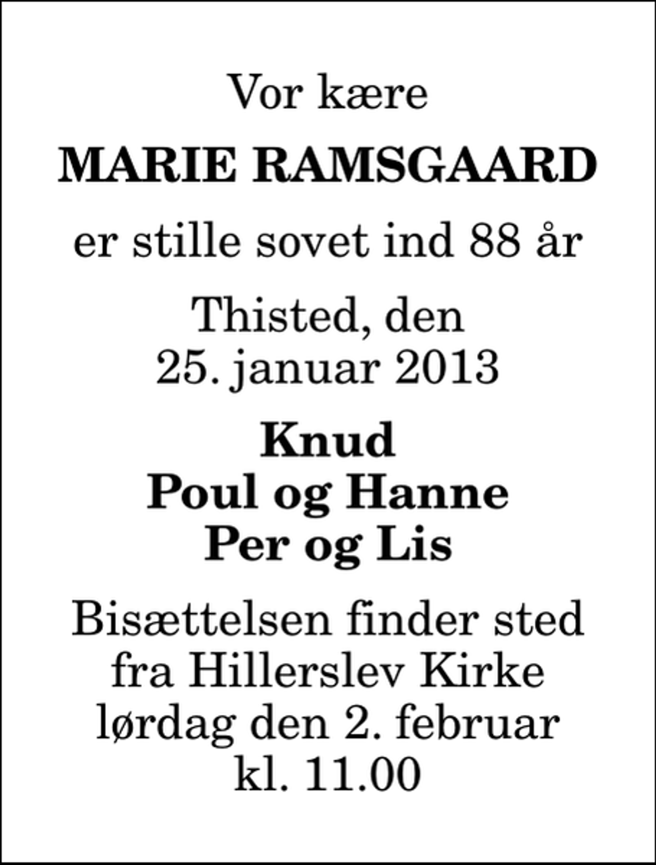 <p>Vor kære<br />Marie Ramsgaard<br />er stille sovet ind 88 år<br />Thisted, den 25. januar 2013<br />Knud Poul og Hanne Per og Lis<br />Bisættelsen finder sted fra Hillerslev Kirke lørdag den 2. februar kl. 11.00</p>