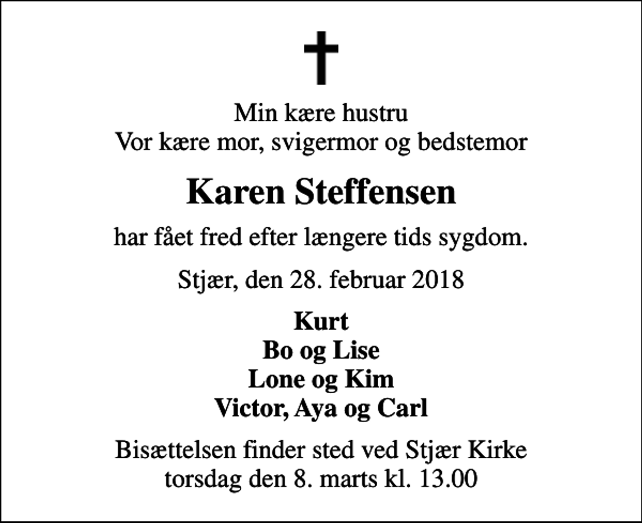 <p>Min kære hustru Vor kære mor, svigermor og bedstemor<br />Karen Steffensen<br />har fået fred efter længere tids sygdom.<br />Stjær, den 28. februar 2018<br />Kurt Bo og Lise Lone og Kim Victor, Aya og Carl<br />Bisættelsen finder sted ved Stjær Kirke torsdag den 8. marts kl. 13.00</p>