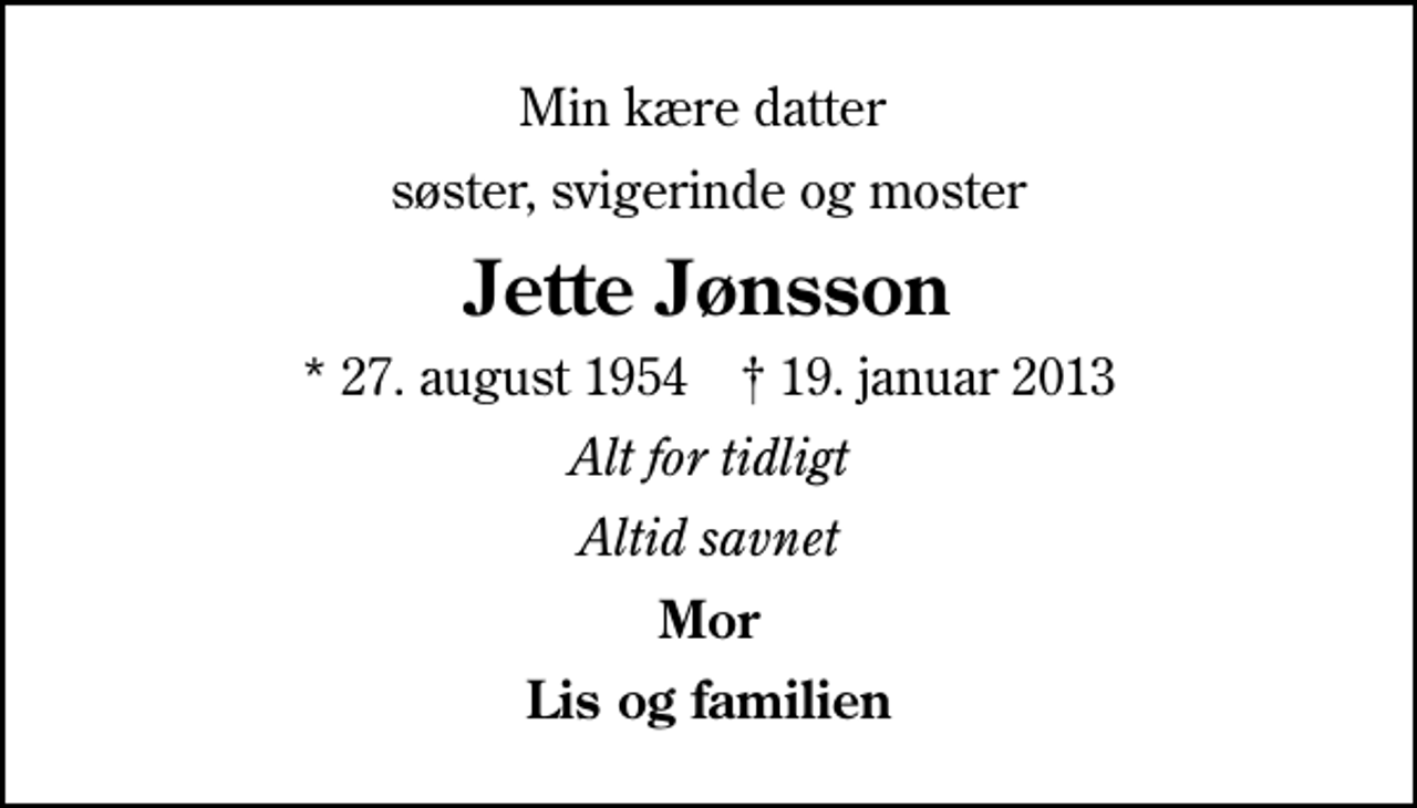 <p>Min kære datter<br />søster, svigerinde og moster<br />Jette Jønsson<br />* 27. august 1954 ✝ 19. januar 2013<br />Alt for tidligt<br />Altid savnet<br />Mor<br />Lis og familien</p>