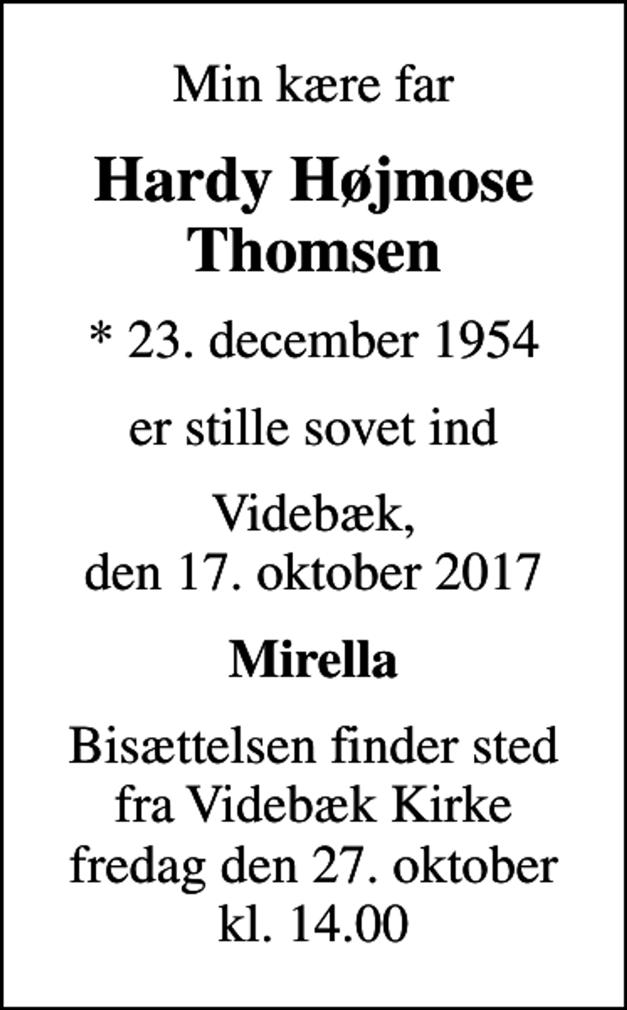 <p>Min kære far<br />Hardy Højmose Thomsen<br />* 23. december 1954<br />er stille sovet ind<br />Videbæk, den 17. oktober 2017<br />Mirella<br />Bisættelsen finder sted fra Videbæk Kirke fredag den 27. oktober kl. 14.00</p>