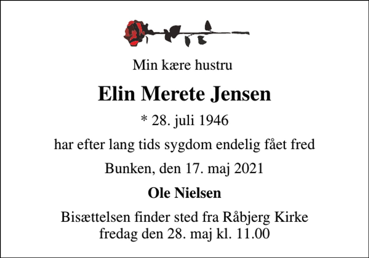 <p>Min kære hustru<br />Elin Merete Jensen<br />* 28. juli 1946<br />har efter lang tids sygdom endelig fået fred<br />Bunken, den 17. maj 2021<br />Ole Nielsen<br />Bisættelsen finder sted fra Råbjerg Kirke fredag den 28. maj kl. 11.00</p>