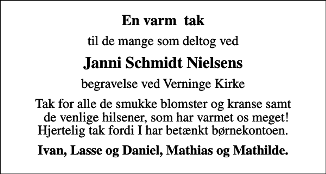 <p>En varm tak<br />til de mange som deltog ved<br />Janni Schmidt Nielsens<br />begravelse ved Verninge Kirke<br />Tak for alle de smukke blomster og kranse samt de venlige hilsener, som har varmet os meget! Hjertelig tak fordi I har betænkt børnekontoen.<br />Ivan, Lasse og Daniel, Mathias og Mathilde.</p>