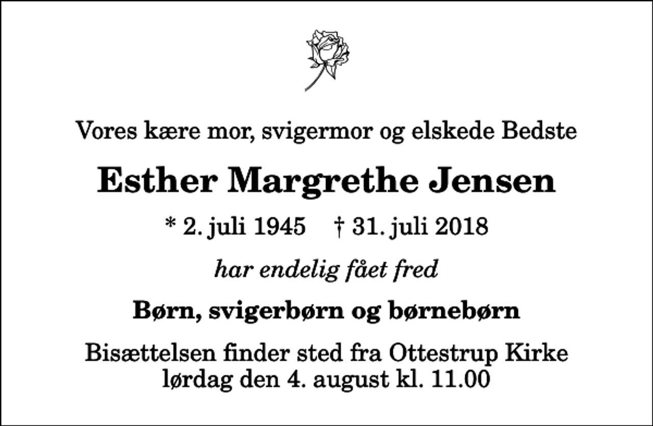 <p>Vores kære mor, svigermor og elskede Bedste<br />Esther Margrethe Jensen<br />* 2. juli 1945 ✝ 31. juli 2018<br />har endelig fået fred<br />Børn, svigerbørn og børnebørn<br />Bisættelsen finder sted fra Ottestrup Kirke lørdag den 4. august kl. 11.00</p>
