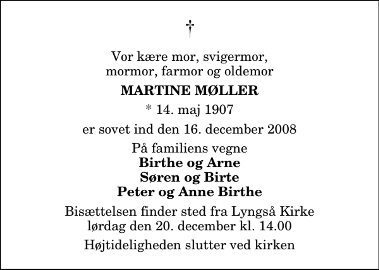 <p>Vor kære mor, svigermor, mormor, farmor og oldemor<br />Martine Møller<br />* 14. maj 1907<br />er sovet ind den 16. december 2008<br />På familiens vegne<br />Birthe og Arne Søren og Birte Peter og Anne Birthe<br />Bisættelsen finder sted fra Lyngså Kirke lørdag den 20. december kl. 14.00 Højtideligheden slutter ved kirken</p>