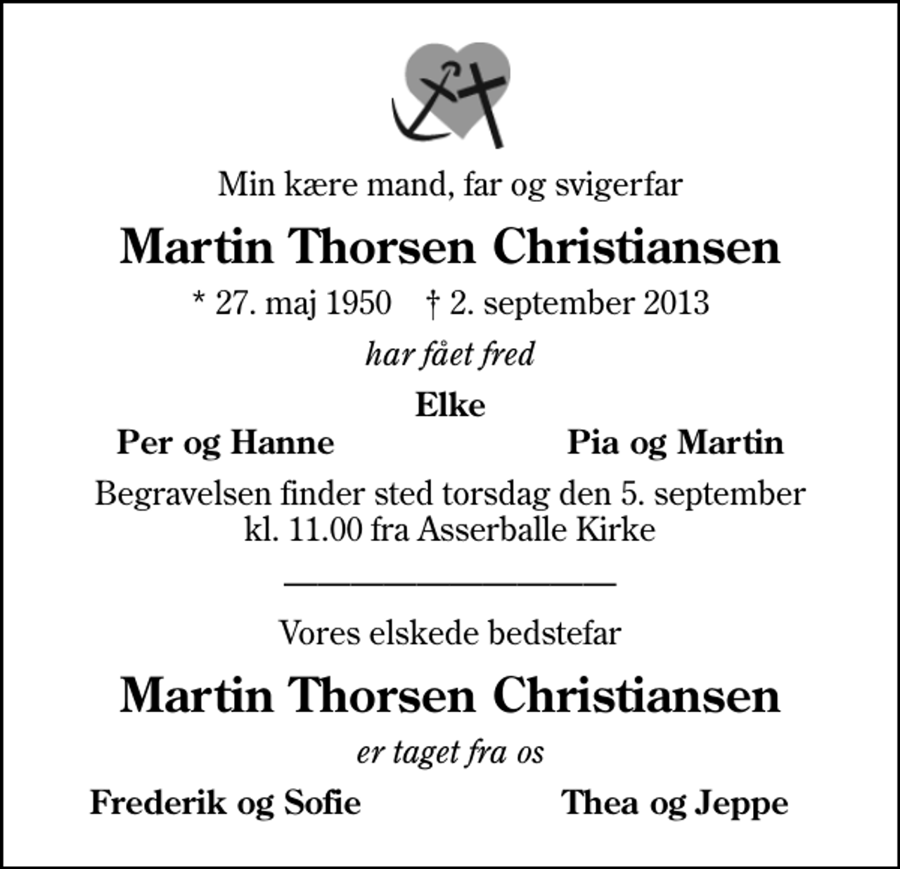 <p>Min kære mand, far og svigerfar<br />Martin Thorsen Christiansen<br />* 27. maj 1950 ✝ 2. september 2013<br />har fået fred<br />Elke<br />Per og Hanne<br />Pia og Martin<br />Begravelsen finder sted torsdag den 5. september kl. 11.00 fra Asserballe Kirke<br />Vores elskede bedstefar<br />Martin Thorsen Christiansen<br />er taget fra os<br />Frederik og Sofie<br />Thea og Jeppe</p>