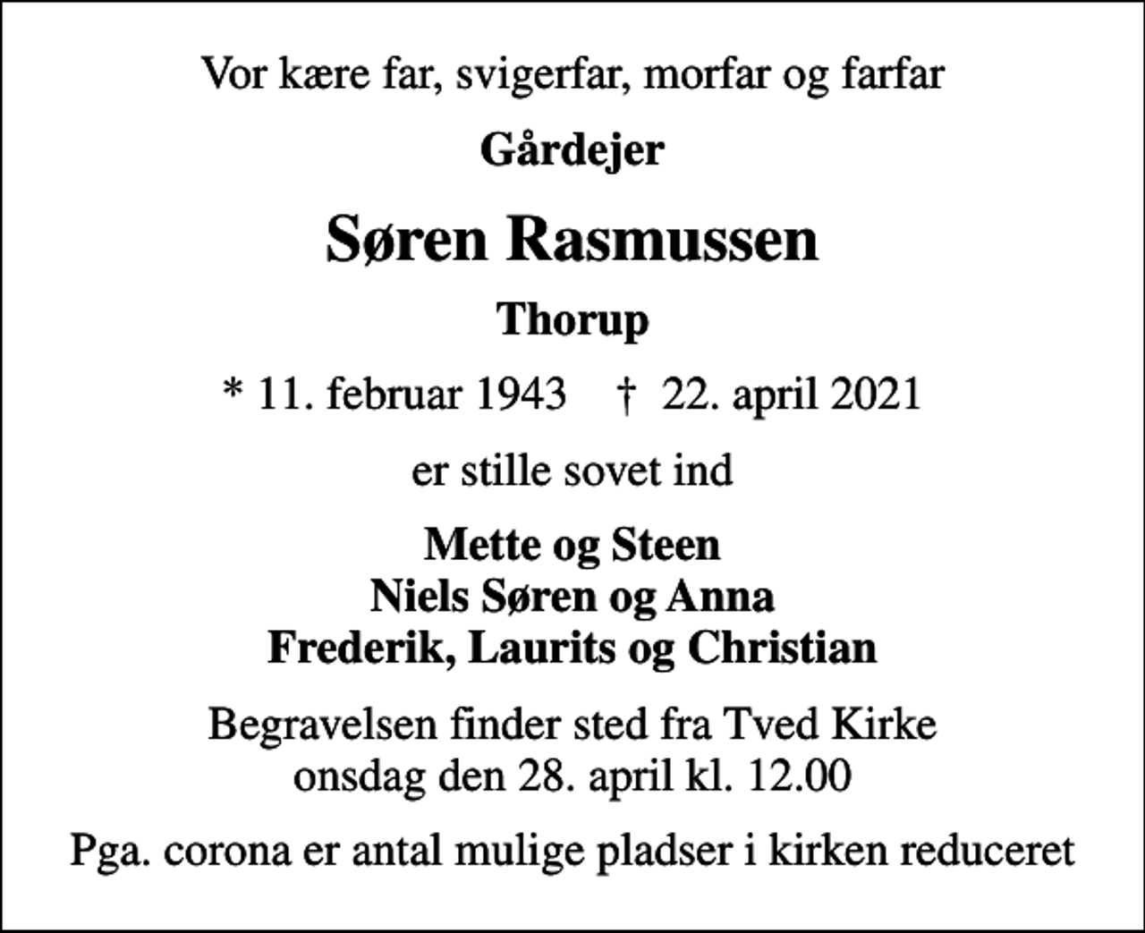 <p>Vor kære far, svigerfar, morfar og farfar<br />Gårdejer<br />Søren Rasmussen<br />Thorup<br />* 11. februar 1943 ✝ 22. april 2021<br />er stille sovet ind<br />Mette og Steen Niels Søren og Anna Frederik, Laurits og Christian<br />Begravelsen finder sted fra Tved Kirke onsdag den 28. april kl. 12.00<br />Pga. corona er antal mulige pladser i kirken reduceret</p>
