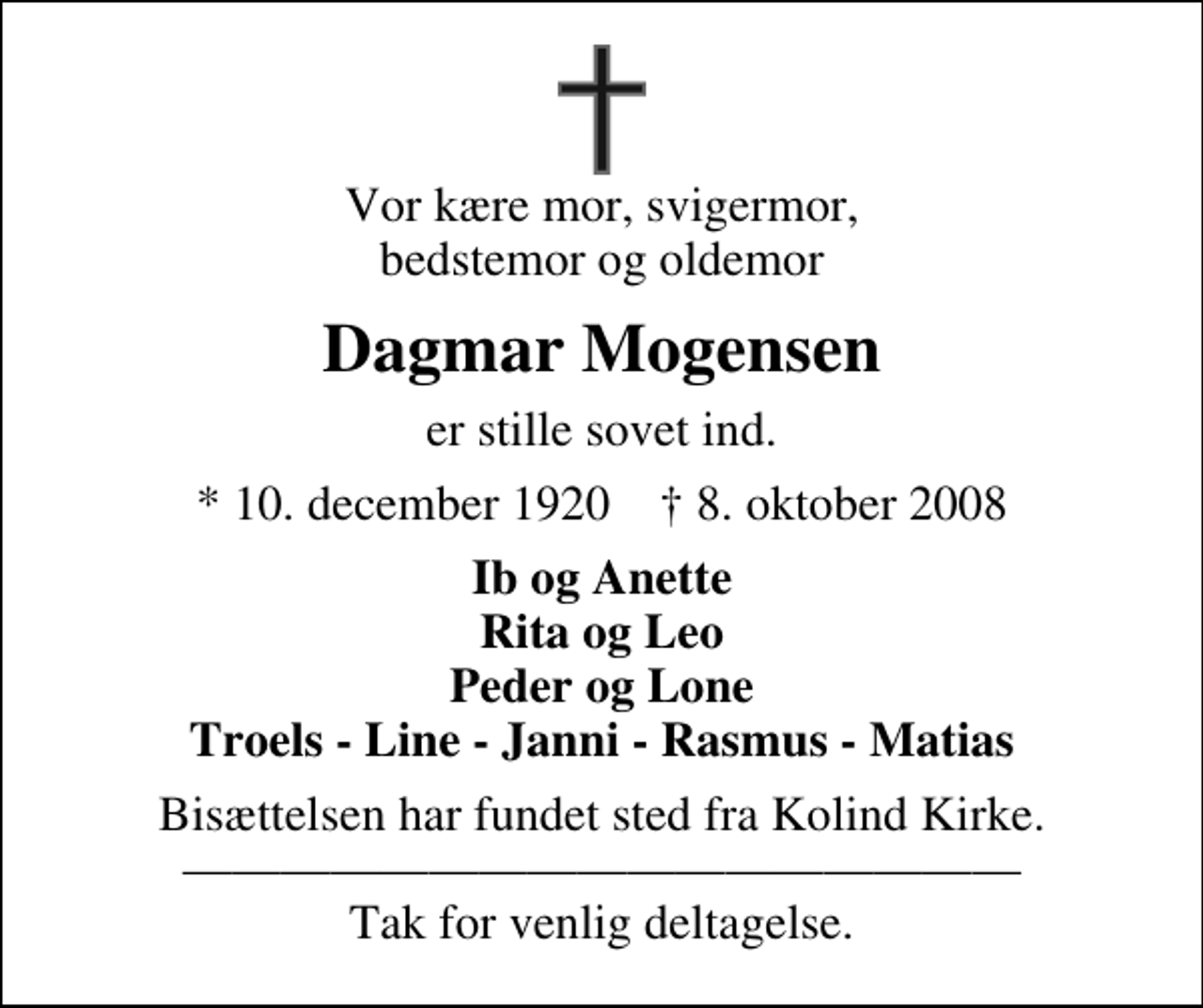 <p>Vor kære mor, svigermor, bedstemor og oldemor<br />Dagmar Mogensen<br />er stille sovet ind.<br />* 10. december 1920 ✝ 8. oktober 2008<br />Ib og Anette Rita og Leo Peder og Lone Troels - Line - Janni - Rasmus - Matias<br />Bisættelsen har fundet sted fra Kolind Kirke. Tak for venlig deltagelse.</p>