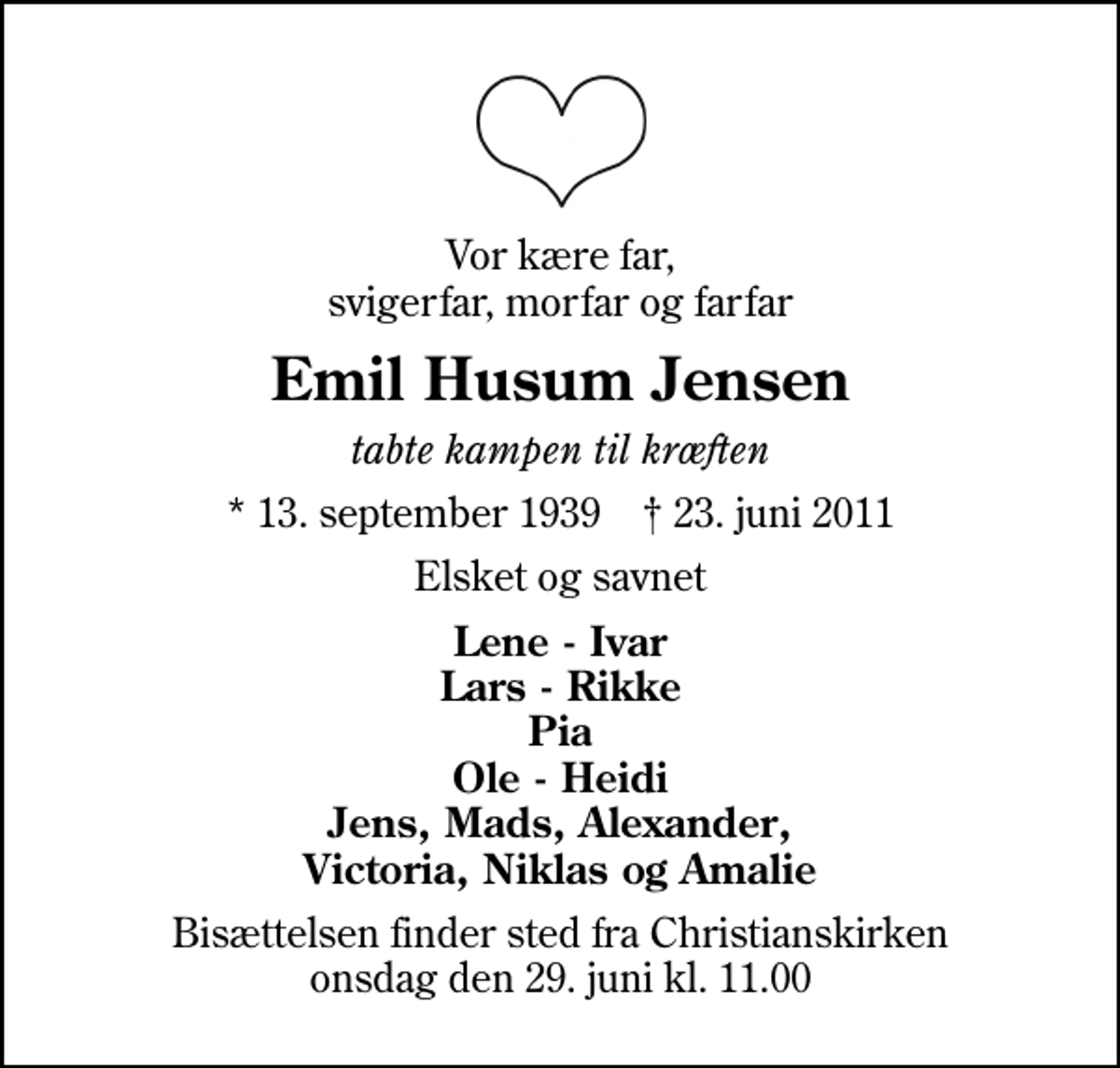 <p>Vor kære far, svigerfar, morfar og farfar<br />Emil Husum Jensen<br />tabte kampen til kræften<br />* 13. september 1939 ✝ 23. juni 2011<br />Elsket og savnet<br />Lene - Ivar Lars - Rikke Pia Ole - Heidi Jens, Mads, Alexander, Victoria, Niklas og Amalie<br />Bisættelsen finder sted fra Christianskirken onsdag den 29. juni kl. 11.00</p>